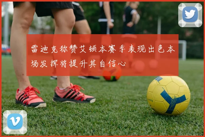 雷迪克称赞艾顿本赛季表现出色本场发挥将提升其自信心
