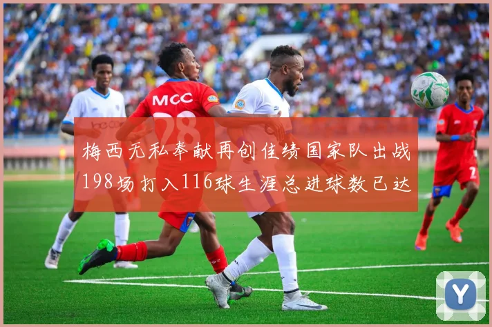 梅西无私奉献再创佳绩国家队出战198场打入116球生涯总进球数已达902球